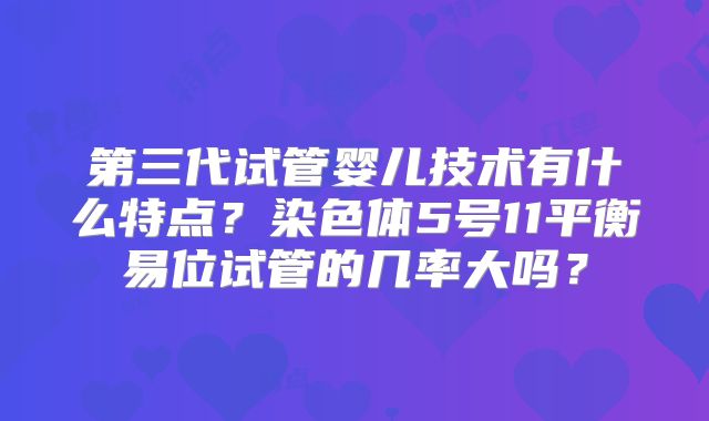 第三代试管婴儿技术有什么特点?染色体5号11平衡易位试管的几率大吗?