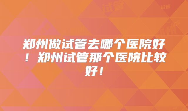 郑州做试管去哪个医院好!郑州试管那个医院比较好!