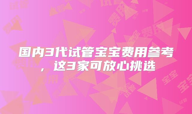 国内3代试管宝宝费用参考，这3家可放心挑选