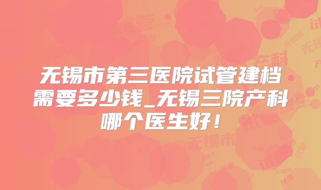 无锡市第三医院试管建档需要多少钱_无锡三院产科哪个医生好!