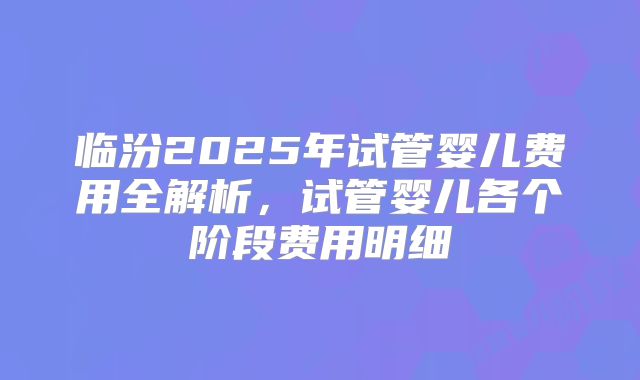 临汾2025年试管婴儿费用全解析,试管婴儿各个阶段费用明细