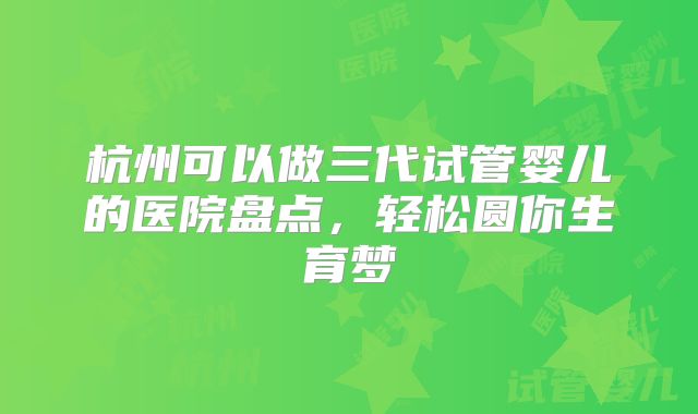 杭州可以做三代试管婴儿的医院盘点,轻松圆你生育梦