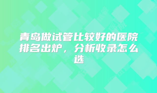 青岛做试管比较好的医院排名出炉，分析收录怎么选