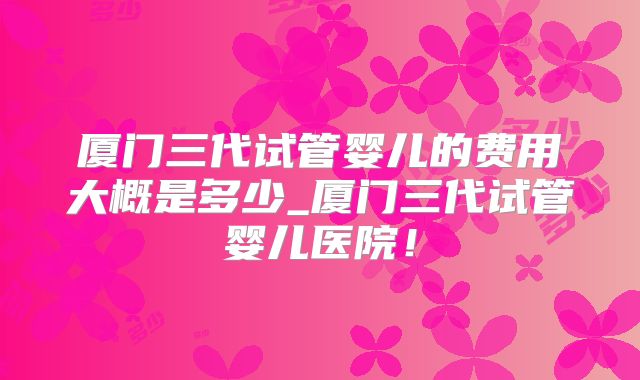 厦门三代试管婴儿的费用大概是多少_厦门三代试管婴儿医院！
