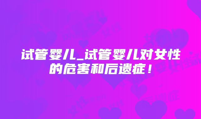 试管婴儿_试管婴儿对女性的危害和后遗症！
