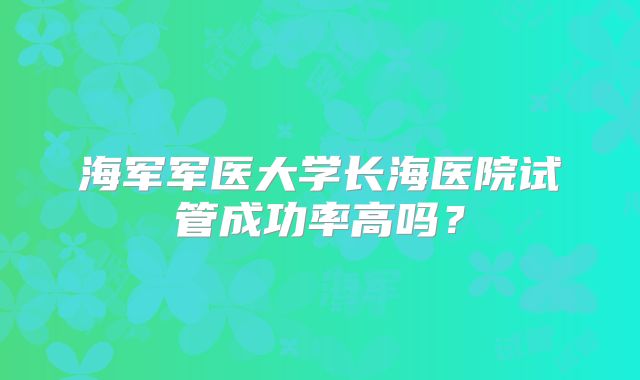 海军军医大学长海医院试管成功率高吗?