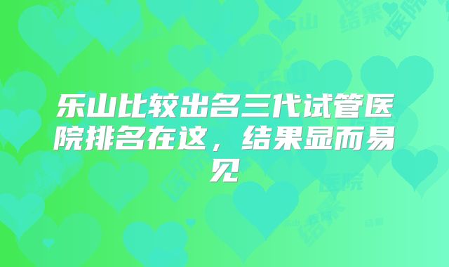 乐山比较出名三代试管医院排名在这,结果显而易见