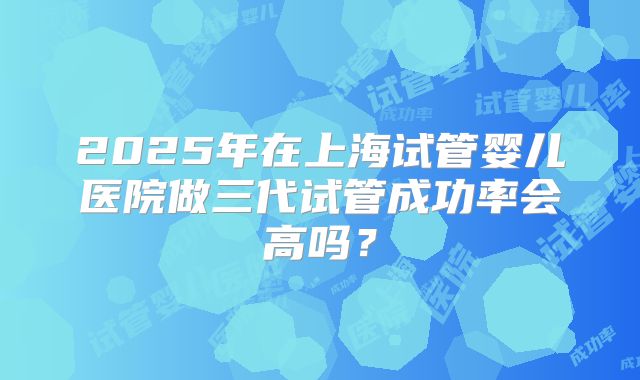 2025年在上海试管婴儿医院做三代试管成功率会高吗?
