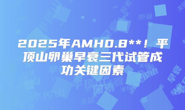2025年AMH0.8**!平顶山卵巢早衰三代试管成功关键因素
