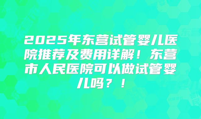 2025年东营试管婴儿医院推荐及费用详解！东营市人民医院可以做试管婴儿吗？！