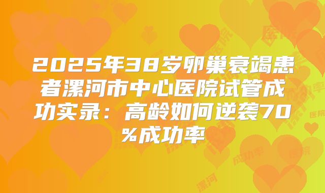 2025年38岁卵巢衰竭患者漯河市中心医院试管成功实录：高龄如何逆袭70%成功率