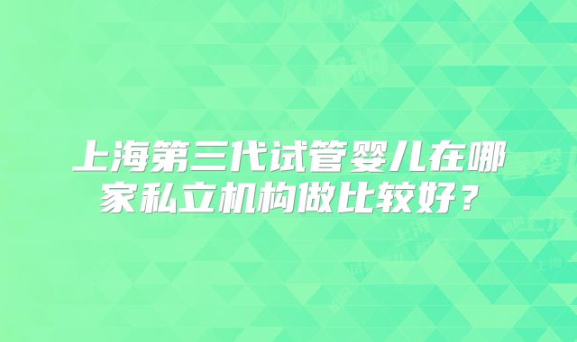 上海第三代试管婴儿在哪家私立机构做比较好?