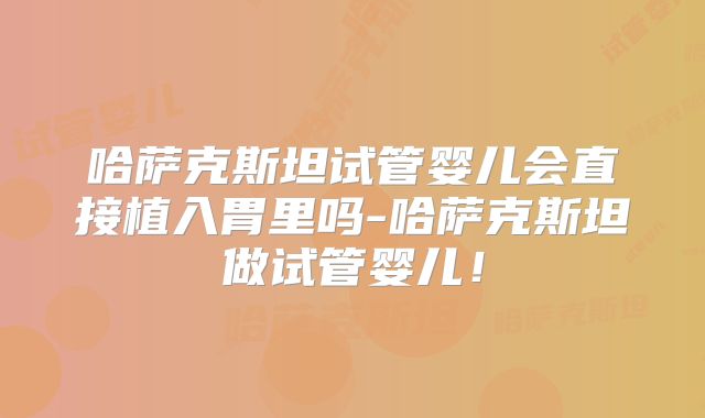 哈萨克斯坦试管婴儿会直接植入胃里吗-哈萨克斯坦做试管婴儿!
