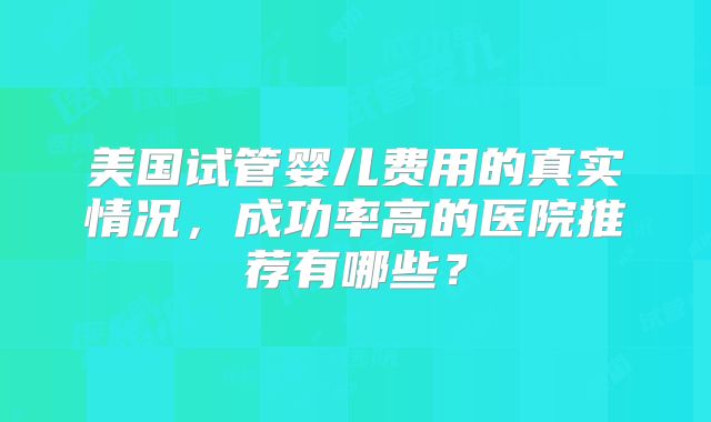 美国试管婴儿费用的真实情况,成功率高的医院推荐有哪些?