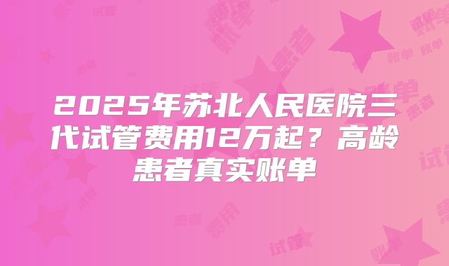 2025年苏北人民医院三代试管费用12万起?高龄患者真实账单