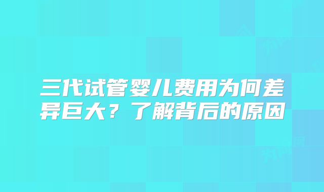 三代试管婴儿费用为何差异巨大?了解背后的原因