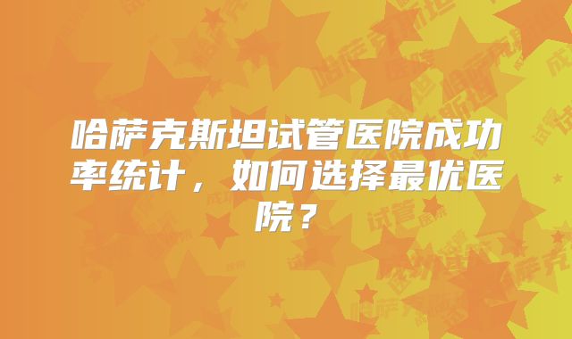 哈萨克斯坦试管医院成功率统计，如何选择最优医院？