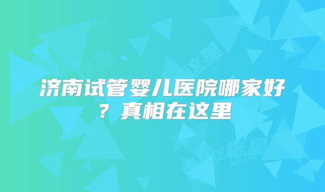 济南试管婴儿医院哪家好?真相在这里