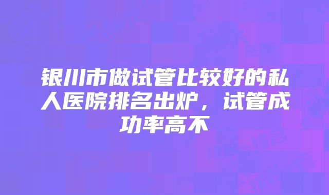 银川市做试管比较好的私人医院排名出炉,试管成功率高不