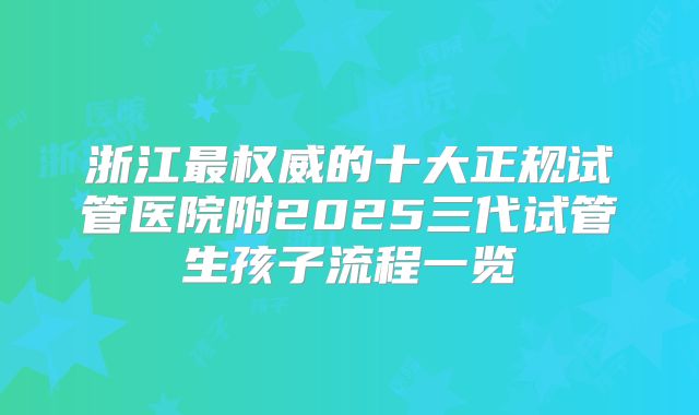 浙江最权威的十大正规试管医院附2025三代试管生孩子流程一览