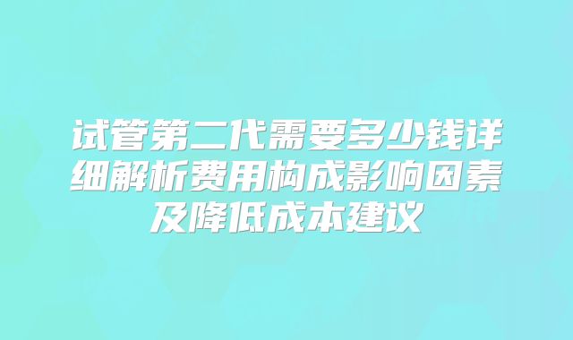试管第二代需要多少钱详细解析费用构成影响因素及降低成本建议