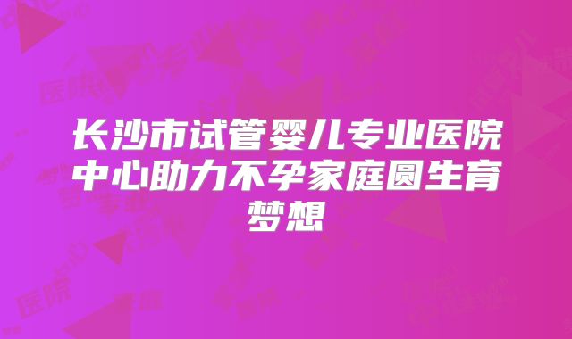 长沙市试管婴儿专业医院中心助力不孕家庭圆生育梦想