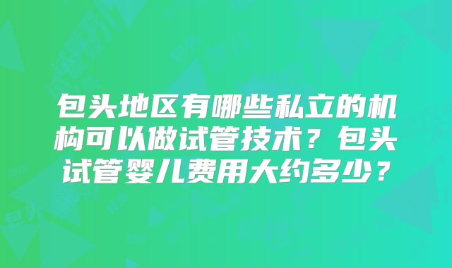 包头地区有哪些私立的机构可以做试管技术？包头试管婴儿费用大约多少？