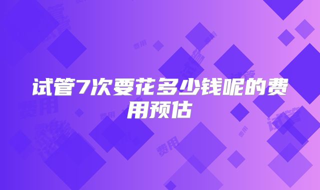 试管7次要花多少钱呢的费用预估