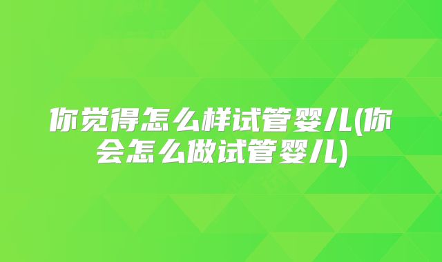 你觉得怎么样试管婴儿(你会怎么做试管婴儿)