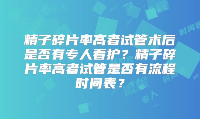 精子碎片率高者试管术后是否有专人看护？精子碎片率高者试管是否有流程时间表？