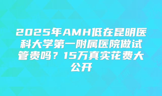 2025年AMH低在昆明医科大学第一附属医院做试管贵吗?15万真实花费大公开