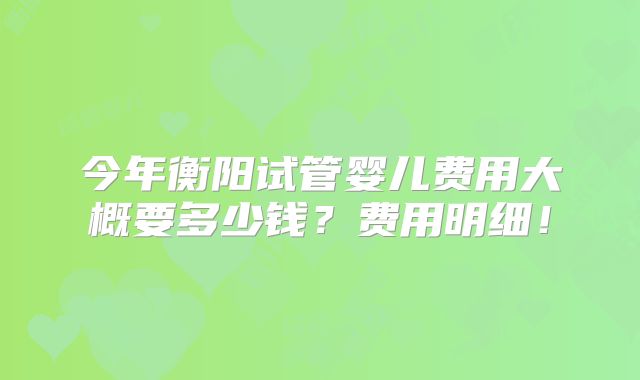 今年衡阳试管婴儿费用大概要多少钱?费用明细!