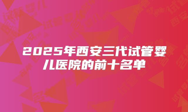 2025年西安三代试管婴儿医院的前十名单