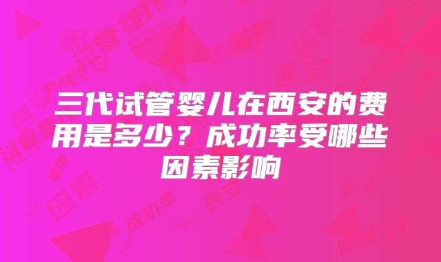三代试管婴儿在西安的费用是多少?成功率受哪些因素影响