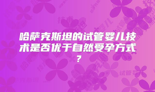 哈萨克斯坦的试管婴儿技术是否优于自然受孕方式?