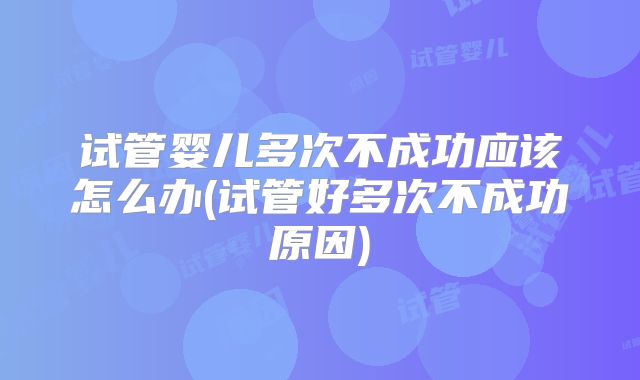 试管婴儿多次不成功应该怎么办(试管好多次不成功原因)