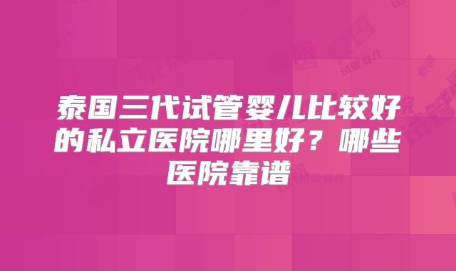 泰国三代试管婴儿比较好的私立医院哪里好？哪些医院靠谱