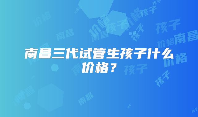 南昌三代试管生孩子什么价格?