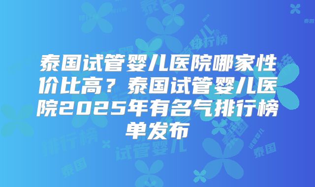 泰国试管婴儿医院哪家性价比高?泰国试管婴儿医院2025年有名气排行榜单发布