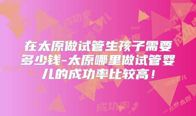 在太原做试管生孩子需要多少钱-太原哪里做试管婴儿的成功率比较高!