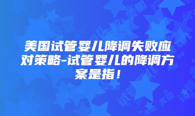 美国试管婴儿降调失败应对策略-试管婴儿的降调方案是指!