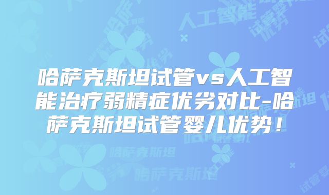 哈萨克斯坦试管vs人工智能治疗弱精症优劣对比-哈萨克斯坦试管婴儿优势！