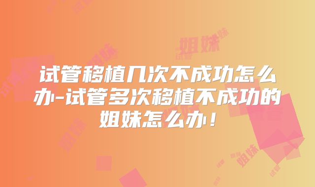 试管移植几次不成功怎么办-试管多次移植不成功的姐妹怎么办!