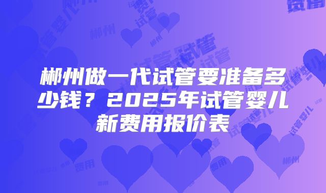 郴州做一代试管要准备多少钱?2025年试管婴儿新费用报价表