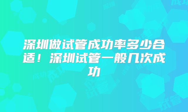 深圳做试管成功率多少合适!深圳试管一般几次成功