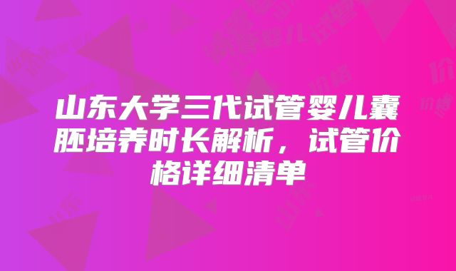 山东大学三代试管婴儿囊胚培养时长解析,试管价格详细清单