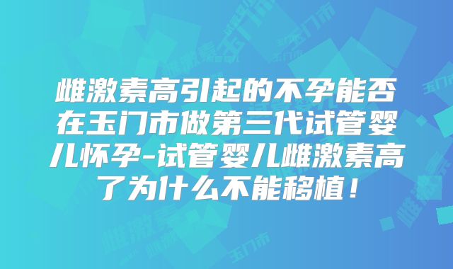 雌激素高引起的不孕能否在玉门市做第三代试管婴儿怀孕-试管婴儿雌激素高了为什么不能移植!