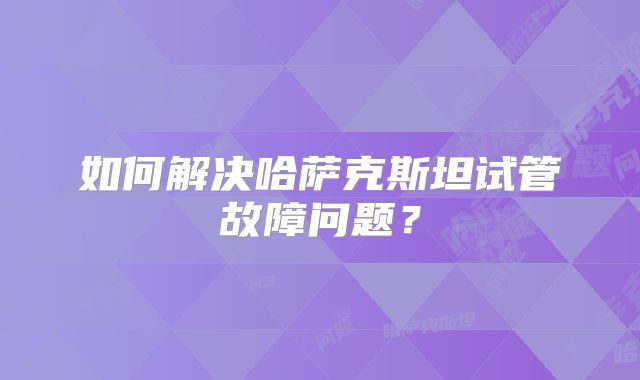 如何解决哈萨克斯坦试管故障问题?
