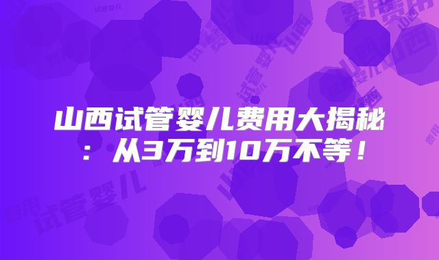 山西试管婴儿费用大揭秘:从3万到10万不等!