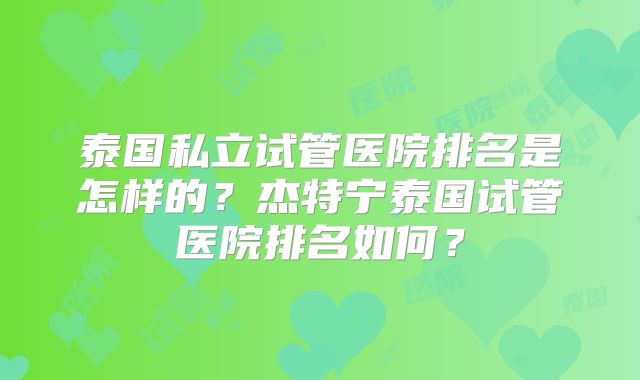 泰国私立试管医院排名是怎样的?杰特宁泰国试管医院排名如何?